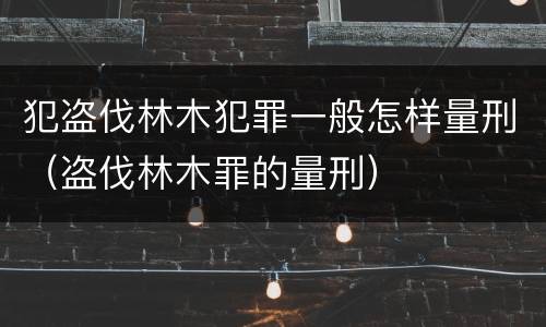 犯盗伐林木犯罪一般怎样量刑（盗伐林木罪的量刑）