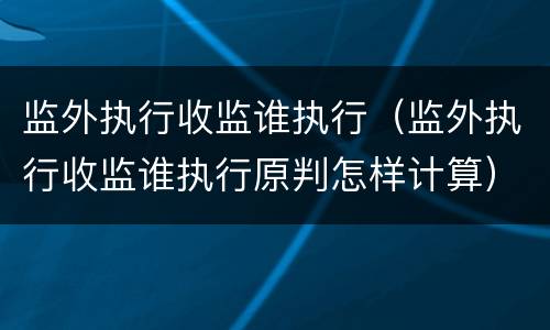 监外执行收监谁执行（监外执行收监谁执行原判怎样计算）