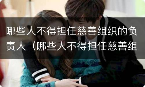 哪些人不得担任慈善组织的负责人（哪些人不得担任慈善组织的负责人职务）