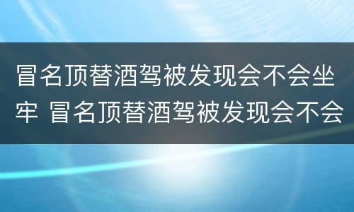 冒名顶替酒驾被发现会不会坐牢 冒名顶替酒驾被发现会不会坐牢呀