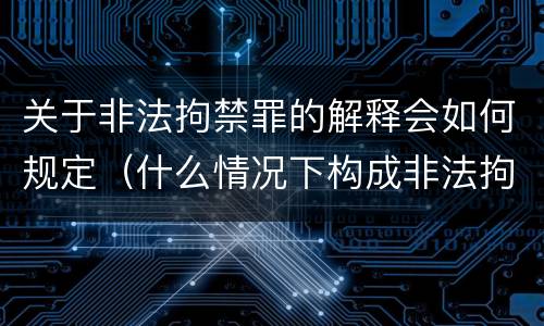 关于非法拘禁罪的解释会如何规定（什么情况下构成非法拘禁罪）