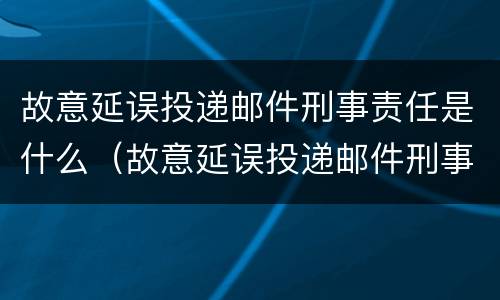 故意延误投递邮件刑事责任是什么（故意延误投递邮件刑事责任是什么罪）