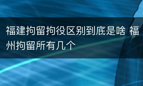 福建拘留拘役区别到底是啥 福州拘留所有几个