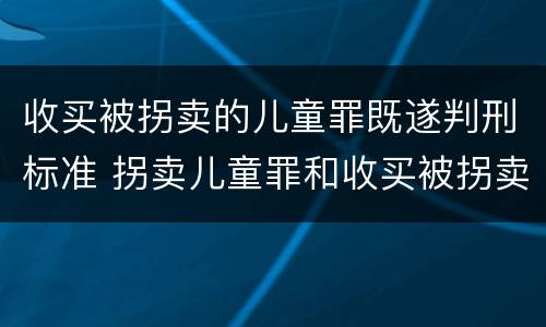 收买被拐卖的儿童罪既遂判刑标准 拐卖儿童罪和收买被拐卖儿童罪
