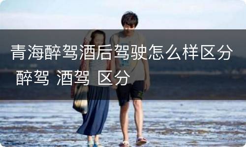 青海醉驾酒后驾驶怎么样区分 醉驾 酒驾 区分
