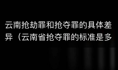 云南抢劫罪和抢夺罪的具体差异（云南省抢夺罪的标准是多少?）