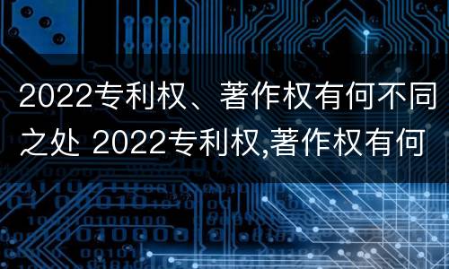2022专利权、著作权有何不同之处 2022专利权,著作权有何不同之处呢