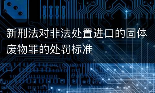 新刑法对非法处置进口的固体废物罪的处罚标准