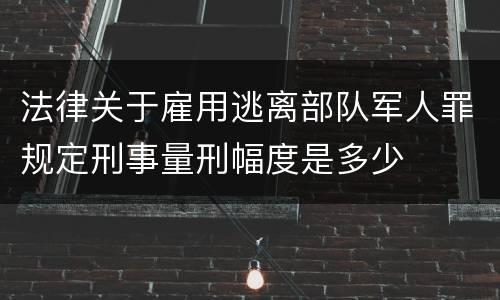 法律关于雇用逃离部队军人罪规定刑事量刑幅度是多少