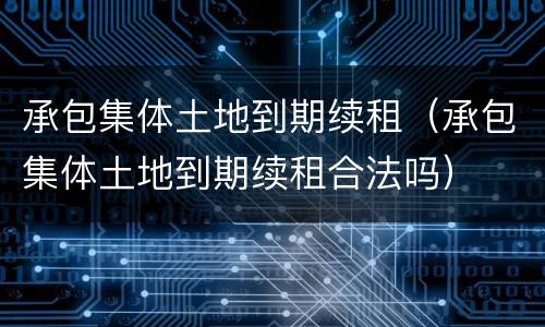 承包集体土地到期续租（承包集体土地到期续租合法吗）