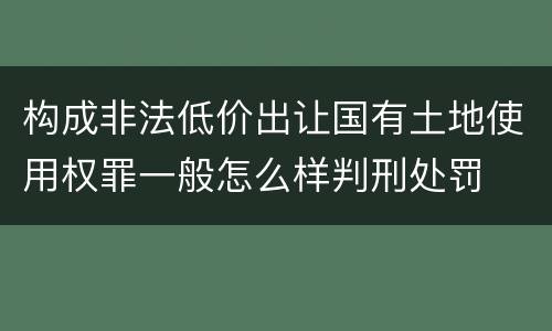 构成非法低价出让国有土地使用权罪一般怎么样判刑处罚
