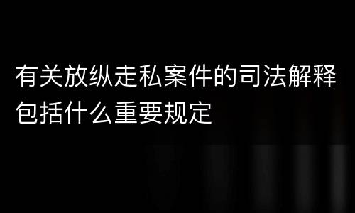 有关放纵走私案件的司法解释包括什么重要规定