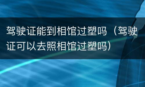 驾驶证能到相馆过塑吗（驾驶证可以去照相馆过塑吗）