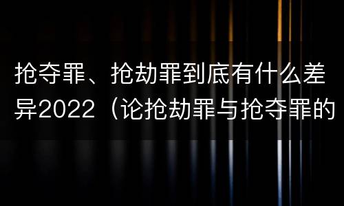 抢夺罪、抢劫罪到底有什么差异2022（论抢劫罪与抢夺罪的界限）