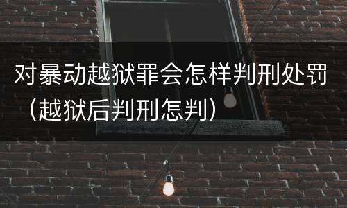对暴动越狱罪会怎样判刑处罚（越狱后判刑怎判）