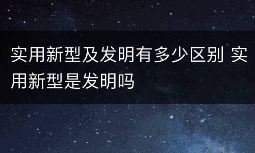 实用新型及发明有多少区别 实用新型是发明吗