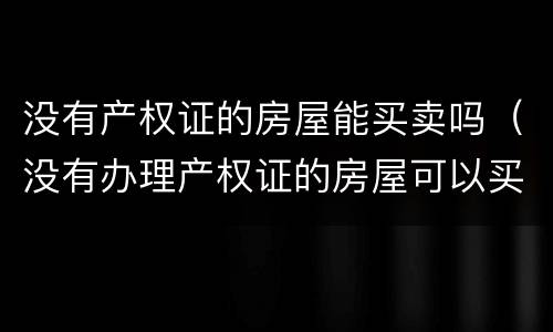 没有产权证的房屋能买卖吗（没有办理产权证的房屋可以买卖吗）