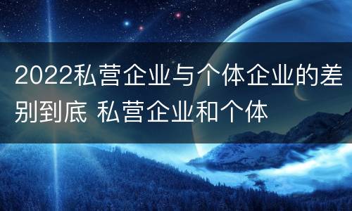 2022私营企业与个体企业的差别到底 私营企业和个体