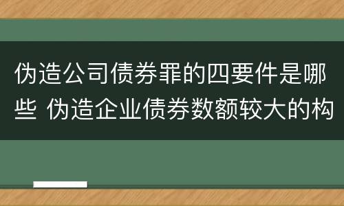 伪造公司债券罪的四要件是哪些 伪造企业债券数额较大的构成伪造金融票证罪