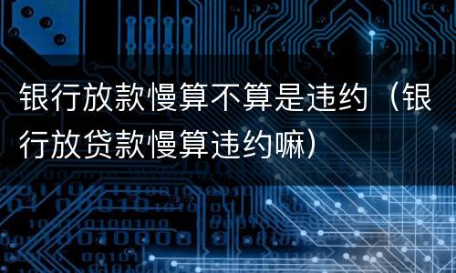 银行放款慢算不算是违约（银行放贷款慢算违约嘛）