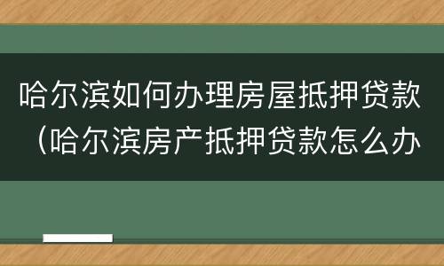 哈尔滨如何办理房屋抵押贷款（哈尔滨房产抵押贷款怎么办理）