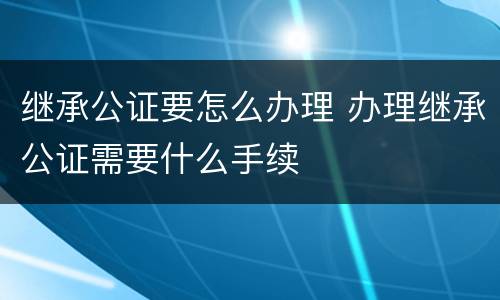 继承公证要怎么办理 办理继承公证需要什么手续