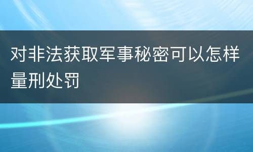 对非法获取军事秘密可以怎样量刑处罚