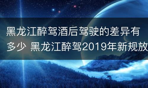 黑龙江醉驾酒后驾驶的差异有多少 黑龙江醉驾2019年新规放宽