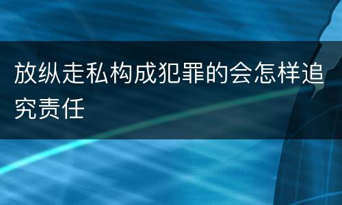 放纵走私构成犯罪的会怎样追究责任