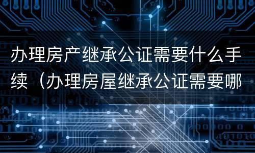 办理房产继承公证需要什么手续（办理房屋继承公证需要哪些资料）