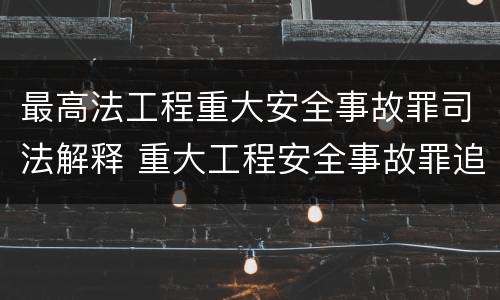 最高法工程重大安全事故罪司法解释 重大工程安全事故罪追诉标准