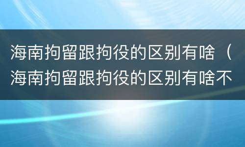 海南拘留跟拘役的区别有啥（海南拘留跟拘役的区别有啥不同）