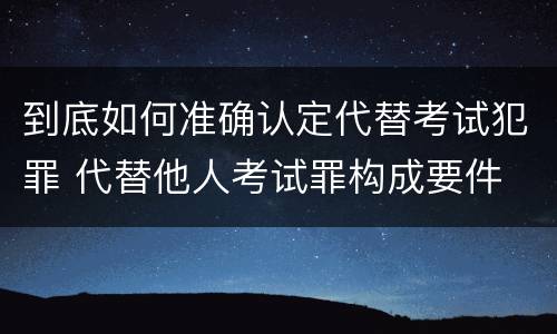 到底如何准确认定代替考试犯罪 代替他人考试罪构成要件