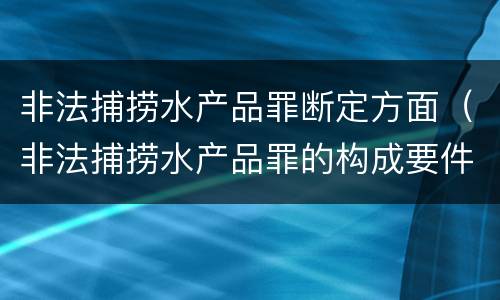 非法捕捞水产品罪断定方面（非法捕捞水产品罪的构成要件）