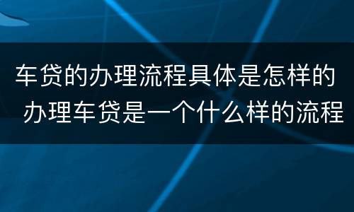 车贷的办理流程具体是怎样的 办理车贷是一个什么样的流程