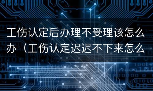 工伤认定后办理不受理该怎么办（工伤认定迟迟不下来怎么办）