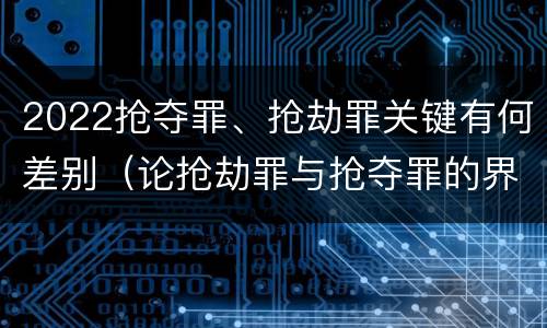 2022抢夺罪、抢劫罪关键有何差别（论抢劫罪与抢夺罪的界限）