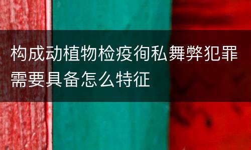 构成动植物检疫徇私舞弊犯罪需要具备怎么特征