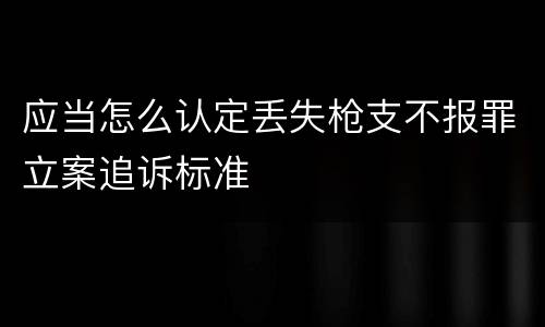 应当怎么认定丢失枪支不报罪立案追诉标准