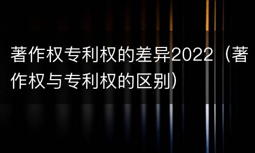 著作权专利权的差异2022（著作权与专利权的区别）