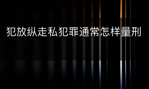 犯放纵走私犯罪通常怎样量刑