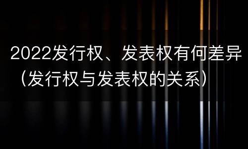 2022发行权、发表权有何差异（发行权与发表权的关系）