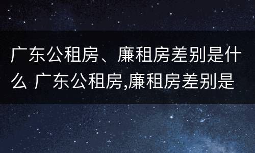广东公租房、廉租房差别是什么 广东公租房,廉租房差别是什么意思