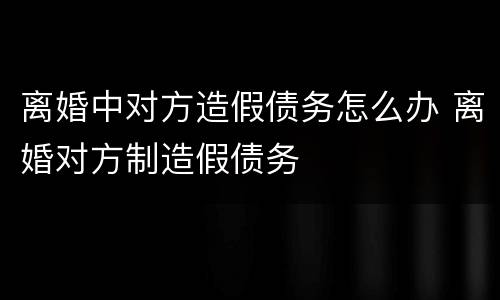 离婚中对方造假债务怎么办 离婚对方制造假债务