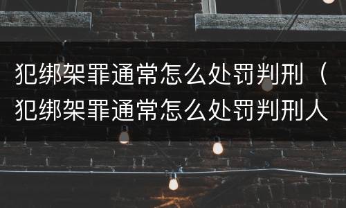 犯绑架罪通常怎么处罚判刑（犯绑架罪通常怎么处罚判刑人员）