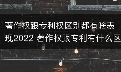 著作权跟专利权区别都有啥表现2022 著作权跟专利有什么区别