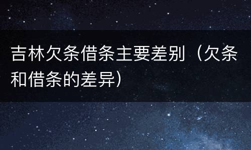 吉林欠条借条主要差别（欠条和借条的差异）