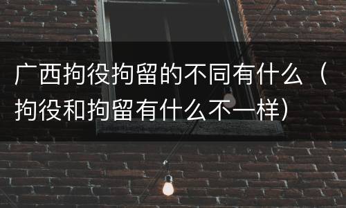 广西拘役拘留的不同有什么（拘役和拘留有什么不一样）