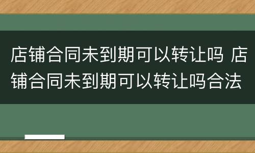 店铺合同未到期可以转让吗 店铺合同未到期可以转让吗合法吗