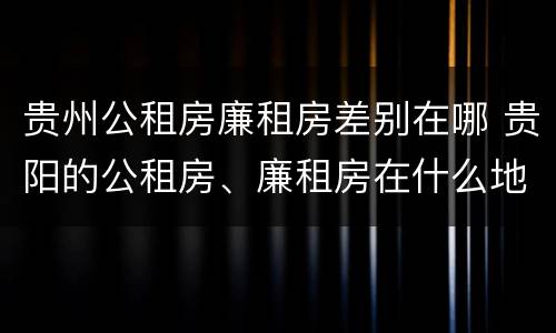 贵州公租房廉租房差别在哪 贵阳的公租房、廉租房在什么地方?
